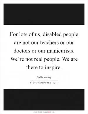 For lots of us, disabled people are not our teachers or our doctors or our manicurists. We’re not real people. We are there to inspire Picture Quote #1