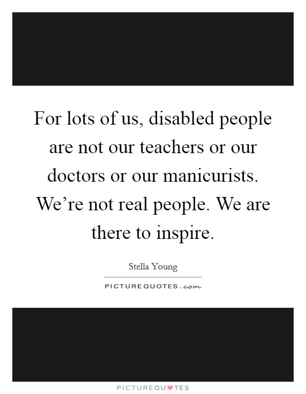 For lots of us, disabled people are not our teachers or our doctors or our manicurists. We're not real people. We are there to inspire. Picture Quote #1