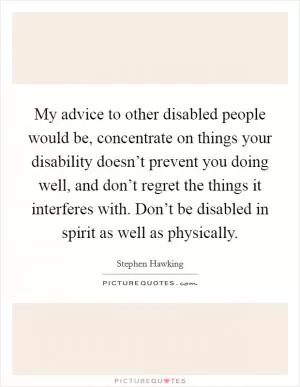 My advice to other disabled people would be, concentrate on things your disability doesn’t prevent you doing well, and don’t regret the things it interferes with. Don’t be disabled in spirit as well as physically Picture Quote #1