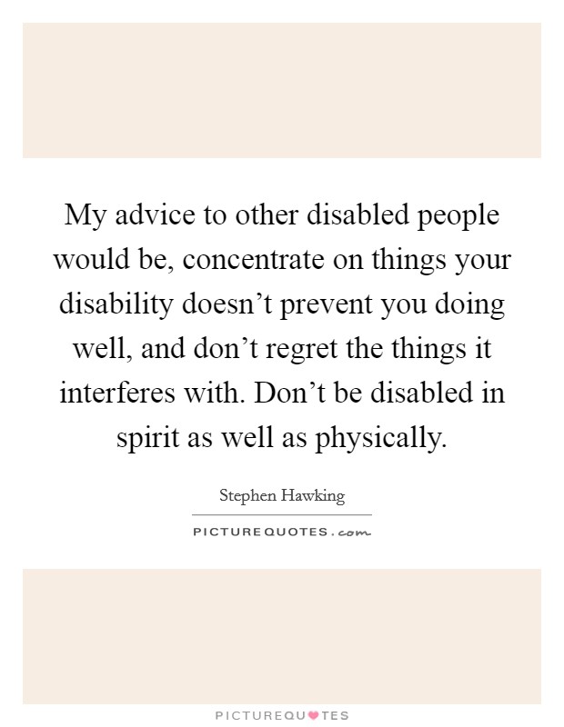 My advice to other disabled people would be, concentrate on things your disability doesn't prevent you doing well, and don't regret the things it interferes with. Don't be disabled in spirit as well as physically. Picture Quote #1