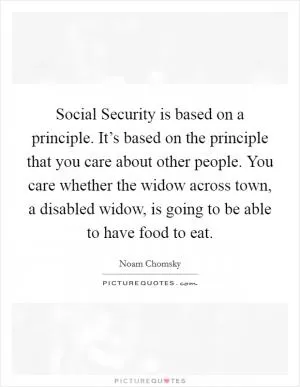 Social Security is based on a principle. It’s based on the principle that you care about other people. You care whether the widow across town, a disabled widow, is going to be able to have food to eat Picture Quote #1