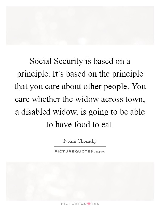 Social Security is based on a principle. It's based on the principle that you care about other people. You care whether the widow across town, a disabled widow, is going to be able to have food to eat. Picture Quote #1
