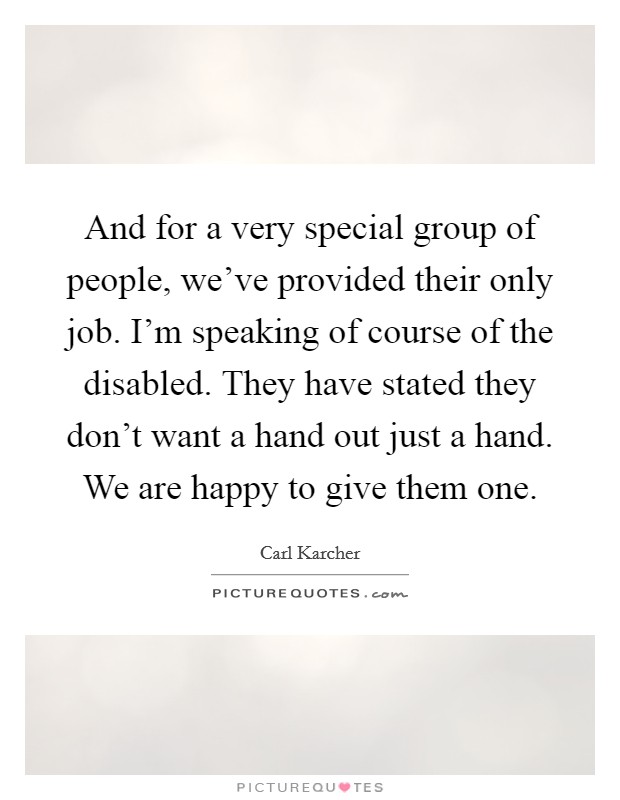 And for a very special group of people, we've provided their only job. I'm speaking of course of the disabled. They have stated they don't want a hand out just a hand. We are happy to give them one. Picture Quote #1