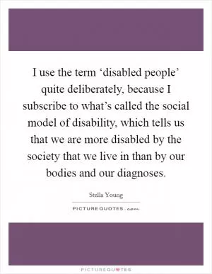 I use the term ‘disabled people’ quite deliberately, because I subscribe to what’s called the social model of disability, which tells us that we are more disabled by the society that we live in than by our bodies and our diagnoses Picture Quote #1