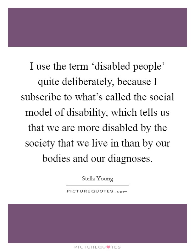 I use the term ‘disabled people' quite deliberately, because I subscribe to what's called the social model of disability, which tells us that we are more disabled by the society that we live in than by our bodies and our diagnoses. Picture Quote #1
