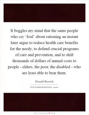 It boggles my mind that the same people who cry ‘foul’ about rationing an instant later argue to reduce health care benefits for the needy, to defund crucial programs of care and prevention, and to shift thousands of dollars of annual costs to people - elders, the poor, the disabled - who are least able to bear them Picture Quote #1