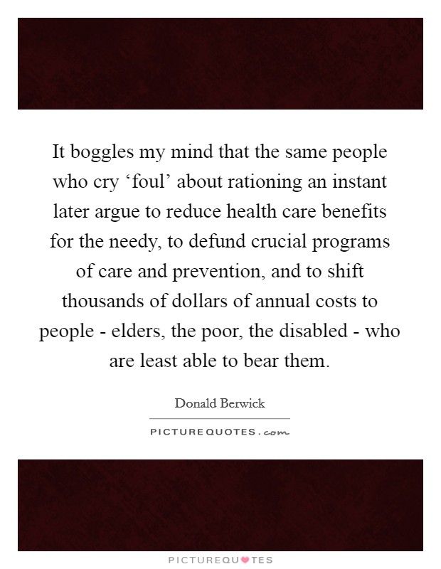 It boggles my mind that the same people who cry ‘foul' about rationing an instant later argue to reduce health care benefits for the needy, to defund crucial programs of care and prevention, and to shift thousands of dollars of annual costs to people - elders, the poor, the disabled - who are least able to bear them. Picture Quote #1