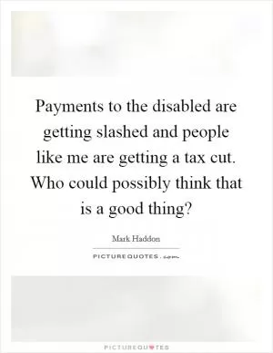 Payments to the disabled are getting slashed and people like me are getting a tax cut. Who could possibly think that is a good thing? Picture Quote #1