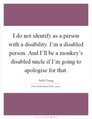 I do not identify as a person with a disability. I’m a disabled person. And I’ll be a monkey’s disabled uncle if I’m going to apologise for that Picture Quote #1