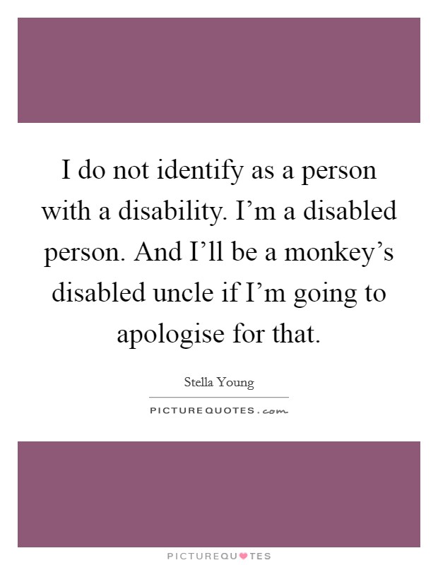 I do not identify as a person with a disability. I'm a disabled person. And I'll be a monkey's disabled uncle if I'm going to apologise for that. Picture Quote #1