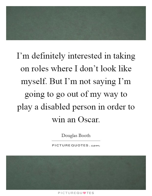 I'm definitely interested in taking on roles where I don't look like myself. But I'm not saying I'm going to go out of my way to play a disabled person in order to win an Oscar. Picture Quote #1