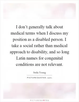 I don’t generally talk about medical terms when I discuss my position as a disabled person. I take a social rather than medical approach to disability, and so long Latin names for congenital conditions are not relevant Picture Quote #1