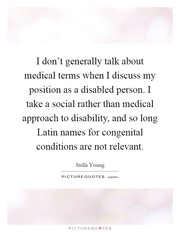 I don't generally talk about medical terms when I discuss my position as a disabled person. I take a social rather than medical approach to disability, and so long Latin names for congenital conditions are not relevant. Picture Quote #1