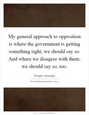 My general approach to opposition is where the government is getting something right, we should say so. And where we disagree with them, we should say so, too Picture Quote #1