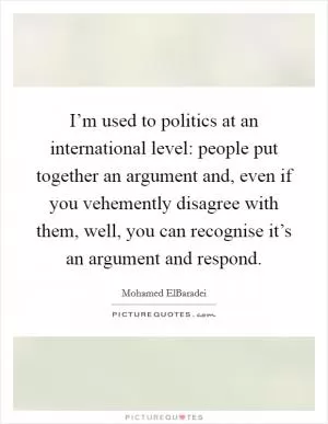 I’m used to politics at an international level: people put together an argument and, even if you vehemently disagree with them, well, you can recognise it’s an argument and respond Picture Quote #1
