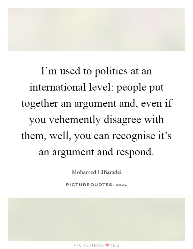 I'm used to politics at an international level: people put together an argument and, even if you vehemently disagree with them, well, you can recognise it's an argument and respond. Picture Quote #1