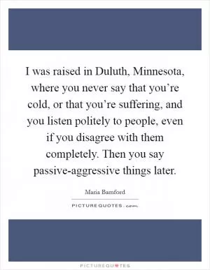 I was raised in Duluth, Minnesota, where you never say that you’re cold, or that you’re suffering, and you listen politely to people, even if you disagree with them completely. Then you say passive-aggressive things later Picture Quote #1