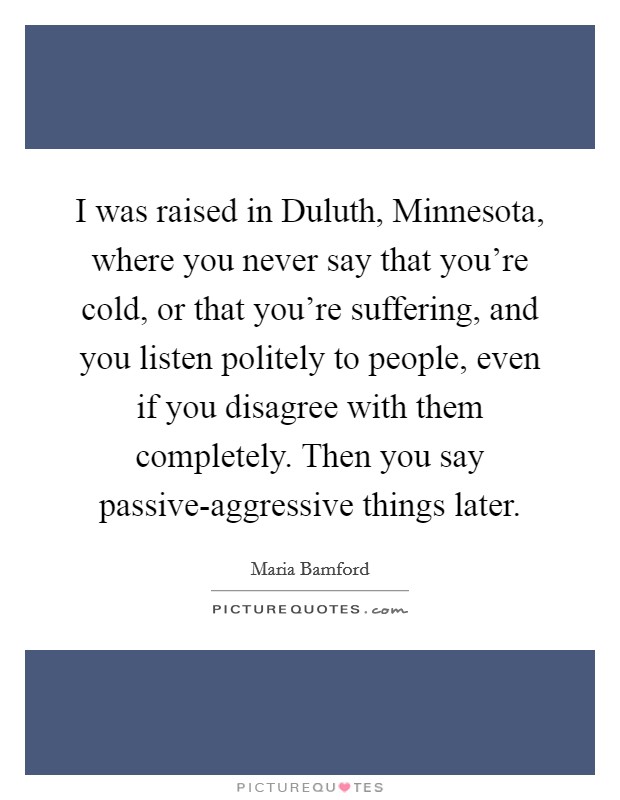 I was raised in Duluth, Minnesota, where you never say that you're cold, or that you're suffering, and you listen politely to people, even if you disagree with them completely. Then you say passive-aggressive things later. Picture Quote #1