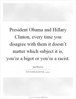 President Obama and Hillary Clinton, every time you disagree with them it doesn’t matter which subject it is, you’re a bigot or you’re a racist Picture Quote #1