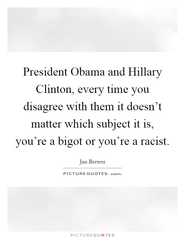 President Obama and Hillary Clinton, every time you disagree with them it doesn't matter which subject it is, you're a bigot or you're a racist. Picture Quote #1