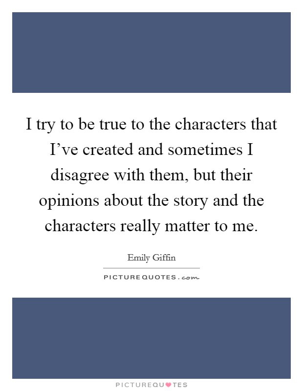 I try to be true to the characters that I've created and sometimes I disagree with them, but their opinions about the story and the characters really matter to me. Picture Quote #1