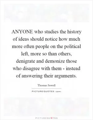 ANYONE who studies the history of ideas should notice how much more often people on the political left, more so than others, denigrate and demonize those who disagree with them - instead of answering their arguments Picture Quote #1