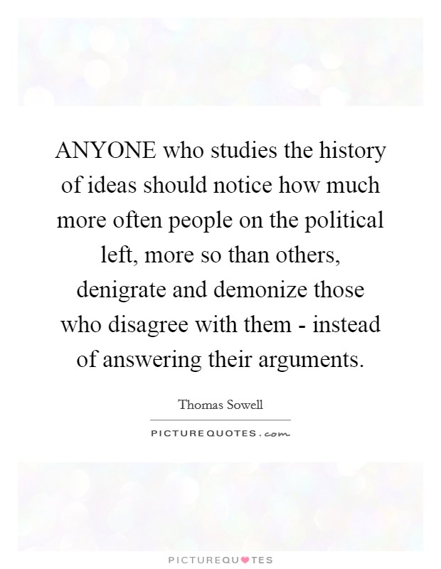 ANYONE who studies the history of ideas should notice how much more often people on the political left, more so than others, denigrate and demonize those who disagree with them - instead of answering their arguments. Picture Quote #1