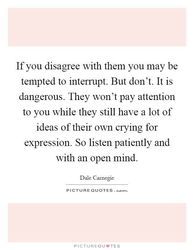 If you disagree with them you may be tempted to interrupt. But don't. It is dangerous. They won't pay attention to you while they still have a lot of ideas of their own crying for expression. So listen patiently and with an open mind. Picture Quote #1
