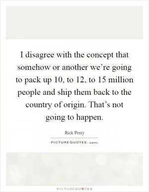 I disagree with the concept that somehow or another we’re going to pack up 10, to 12, to 15 million people and ship them back to the country of origin. That’s not going to happen Picture Quote #1