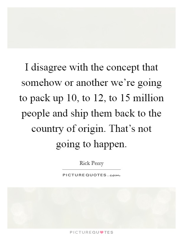 I disagree with the concept that somehow or another we're going to pack up 10, to 12, to 15 million people and ship them back to the country of origin. That's not going to happen. Picture Quote #1
