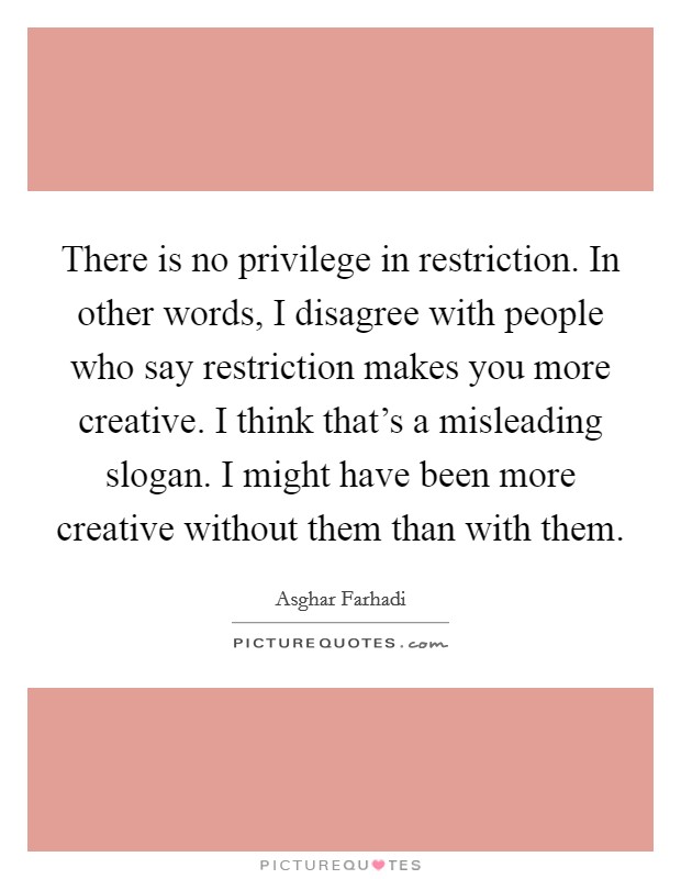 There is no privilege in restriction. In other words, I disagree with people who say restriction makes you more creative. I think that's a misleading slogan. I might have been more creative without them than with them. Picture Quote #1