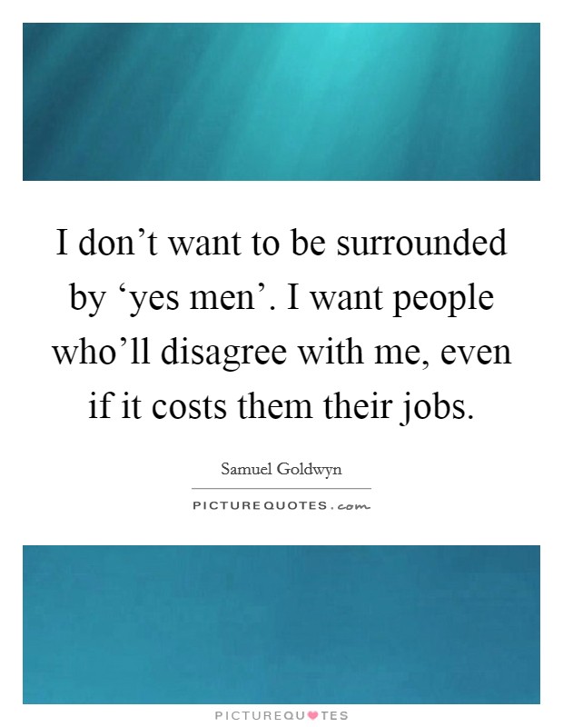I don't want to be surrounded by ‘yes men'. I want people who'll disagree with me, even if it costs them their jobs. Picture Quote #1