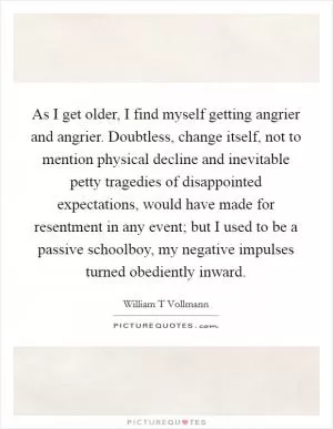 As I get older, I find myself getting angrier and angrier. Doubtless, change itself, not to mention physical decline and inevitable petty tragedies of disappointed expectations, would have made for resentment in any event; but I used to be a passive schoolboy, my negative impulses turned obediently inward Picture Quote #1
