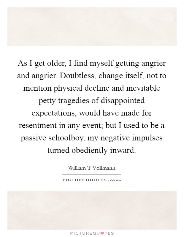 As I get older, I find myself getting angrier and angrier. Doubtless, change itself, not to mention physical decline and inevitable petty tragedies of disappointed expectations, would have made for resentment in any event; but I used to be a passive schoolboy, my negative impulses turned obediently inward. Picture Quote #1
