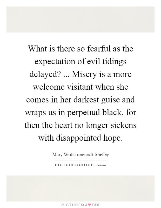What is there so fearful as the expectation of evil tidings delayed? ... Misery is a more welcome visitant when she comes in her darkest guise and wraps us in perpetual black, for then the heart no longer sickens with disappointed hope. Picture Quote #1