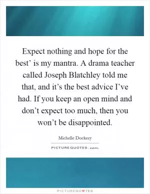 Expect nothing and hope for the best’ is my mantra. A drama teacher called Joseph Blatchley told me that, and it’s the best advice I’ve had. If you keep an open mind and don’t expect too much, then you won’t be disappointed Picture Quote #1