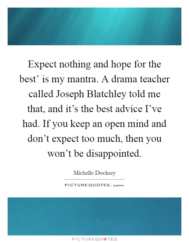Expect nothing and hope for the best' is my mantra. A drama teacher called Joseph Blatchley told me that, and it's the best advice I've had. If you keep an open mind and don't expect too much, then you won't be disappointed. Picture Quote #1