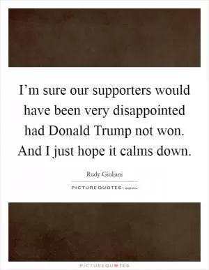 I’m sure our supporters would have been very disappointed had Donald Trump not won. And I just hope it calms down Picture Quote #1