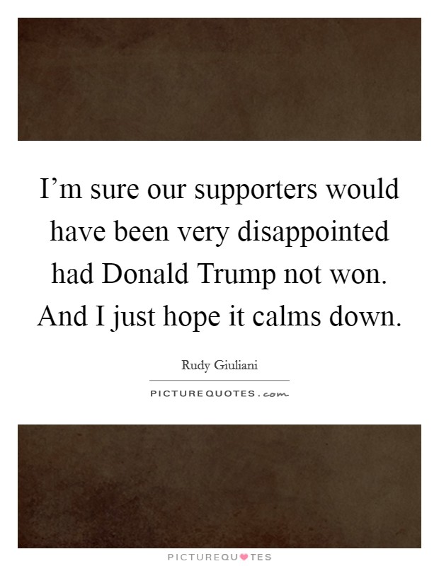 I'm sure our supporters would have been very disappointed had Donald Trump not won. And I just hope it calms down. Picture Quote #1