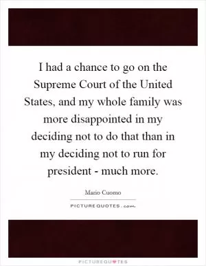 I had a chance to go on the Supreme Court of the United States, and my whole family was more disappointed in my deciding not to do that than in my deciding not to run for president - much more Picture Quote #1