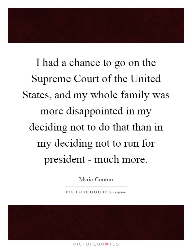 I had a chance to go on the Supreme Court of the United States, and my whole family was more disappointed in my deciding not to do that than in my deciding not to run for president - much more. Picture Quote #1