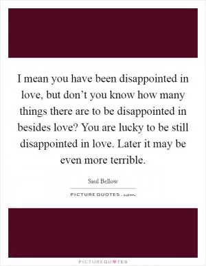 I mean you have been disappointed in love, but don’t you know how many things there are to be disappointed in besides love? You are lucky to be still disappointed in love. Later it may be even more terrible Picture Quote #1