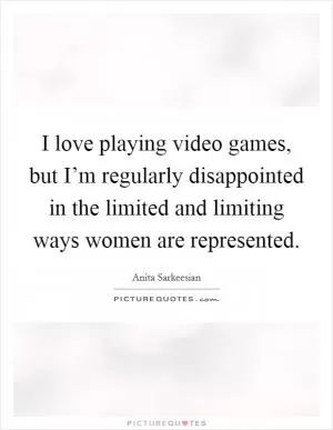 I love playing video games, but I’m regularly disappointed in the limited and limiting ways women are represented Picture Quote #1