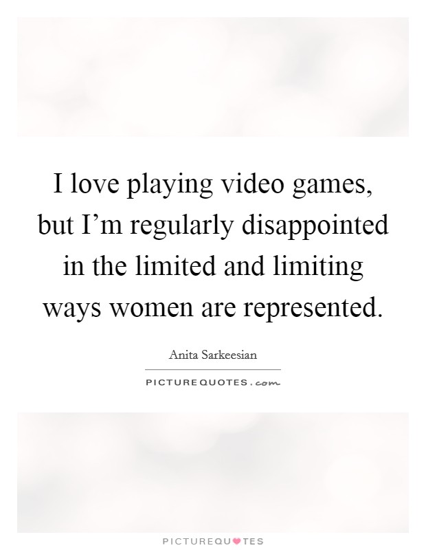 I love playing video games, but I'm regularly disappointed in the limited and limiting ways women are represented. Picture Quote #1