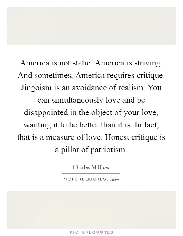 America is not static. America is striving. And sometimes, America requires critique. Jingoism is an avoidance of realism. You can simultaneously love and be disappointed in the object of your love, wanting it to be better than it is. In fact, that is a measure of love. Honest critique is a pillar of patriotism. Picture Quote #1