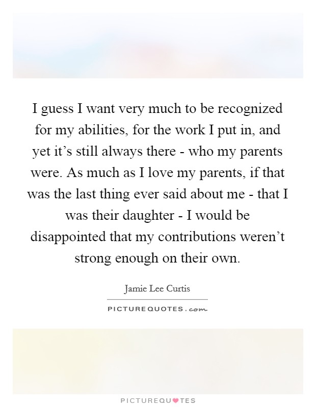 I guess I want very much to be recognized for my abilities, for the work I put in, and yet it's still always there - who my parents were. As much as I love my parents, if that was the last thing ever said about me - that I was their daughter - I would be disappointed that my contributions weren't strong enough on their own. Picture Quote #1