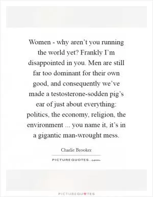 Women - why aren’t you running the world yet? Frankly I’m disappointed in you. Men are still far too dominant for their own good, and consequently we’ve made a testosterone-sodden pig’s ear of just about everything: politics, the economy, religion, the environment ... you name it, it’s in a gigantic man-wrought mess Picture Quote #1
