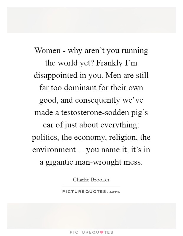 Women - why aren't you running the world yet? Frankly I'm disappointed in you. Men are still far too dominant for their own good, and consequently we've made a testosterone-sodden pig's ear of just about everything: politics, the economy, religion, the environment ... you name it, it's in a gigantic man-wrought mess. Picture Quote #1