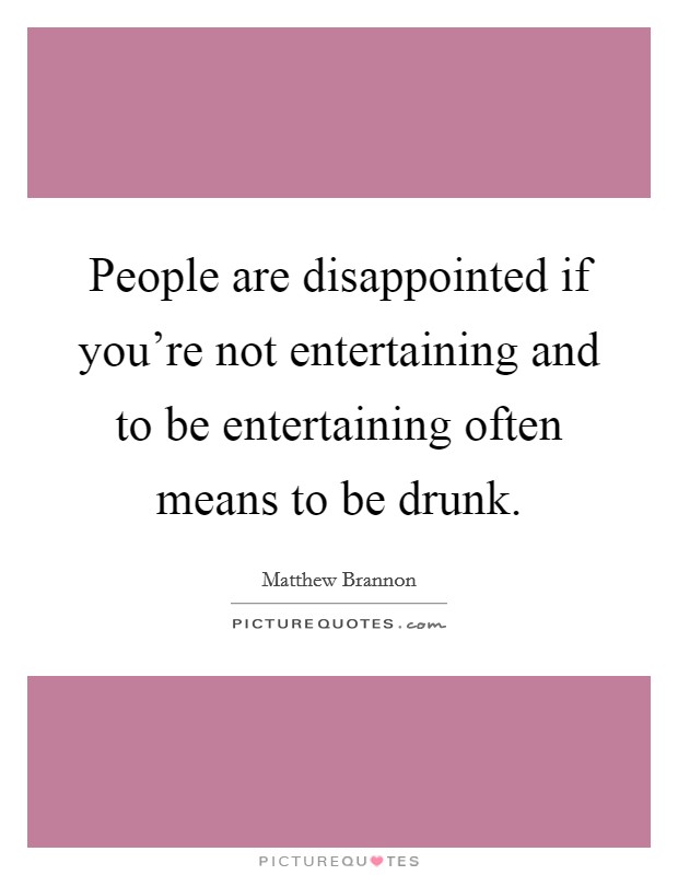 People are disappointed if you're not entertaining and to be entertaining often means to be drunk. Picture Quote #1