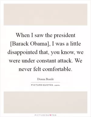 When I saw the president [Barack Obama], I was a little disappointed that, you know, we were under constant attack. We never felt comfortable Picture Quote #1